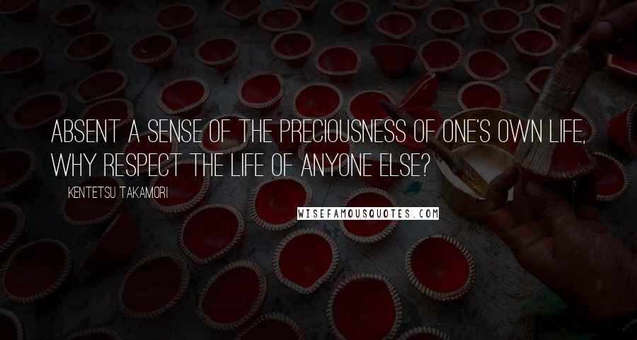 Kentetsu Takamori Quotes: Absent a sense of the preciousness of one's own life, why respect the life of anyone else?