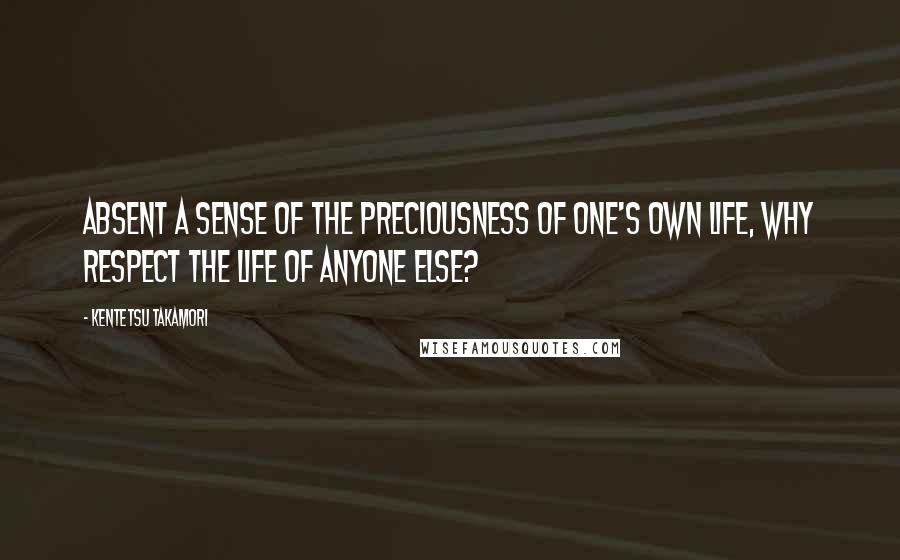 Kentetsu Takamori Quotes: Absent a sense of the preciousness of one's own life, why respect the life of anyone else?
