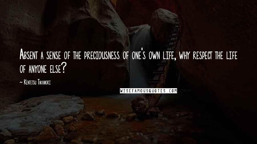 Kentetsu Takamori Quotes: Absent a sense of the preciousness of one's own life, why respect the life of anyone else?