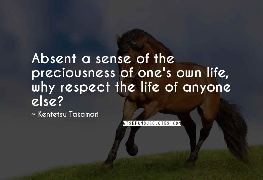 Kentetsu Takamori Quotes: Absent a sense of the preciousness of one's own life, why respect the life of anyone else?