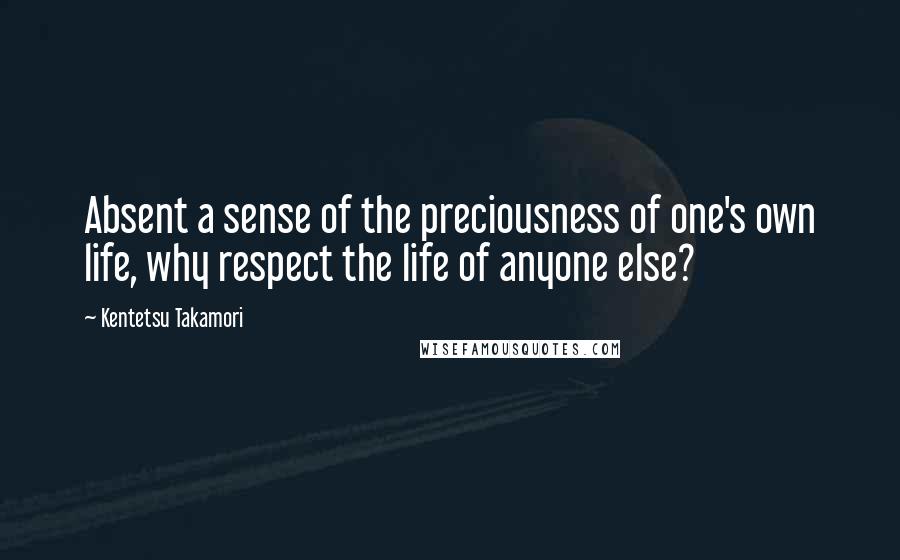 Kentetsu Takamori Quotes: Absent a sense of the preciousness of one's own life, why respect the life of anyone else?