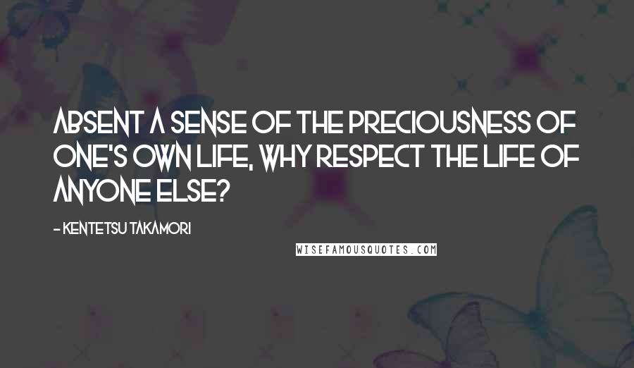 Kentetsu Takamori Quotes: Absent a sense of the preciousness of one's own life, why respect the life of anyone else?