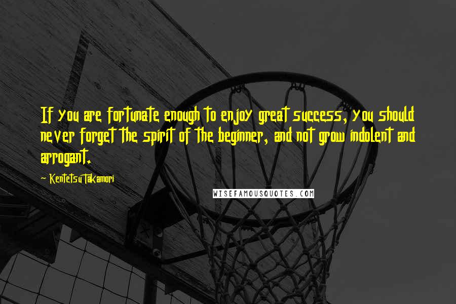 Kentetsu Takamori Quotes: If you are fortunate enough to enjoy great success, you should never forget the spirit of the beginner, and not grow indolent and arrogant.