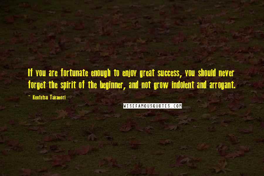 Kentetsu Takamori Quotes: If you are fortunate enough to enjoy great success, you should never forget the spirit of the beginner, and not grow indolent and arrogant.