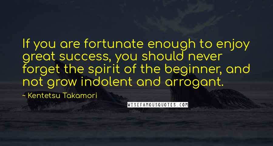 Kentetsu Takamori Quotes: If you are fortunate enough to enjoy great success, you should never forget the spirit of the beginner, and not grow indolent and arrogant.