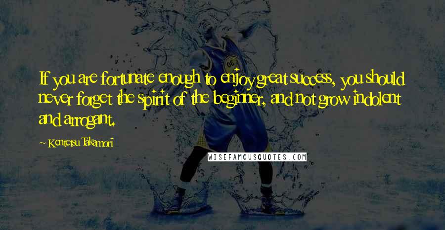 Kentetsu Takamori Quotes: If you are fortunate enough to enjoy great success, you should never forget the spirit of the beginner, and not grow indolent and arrogant.