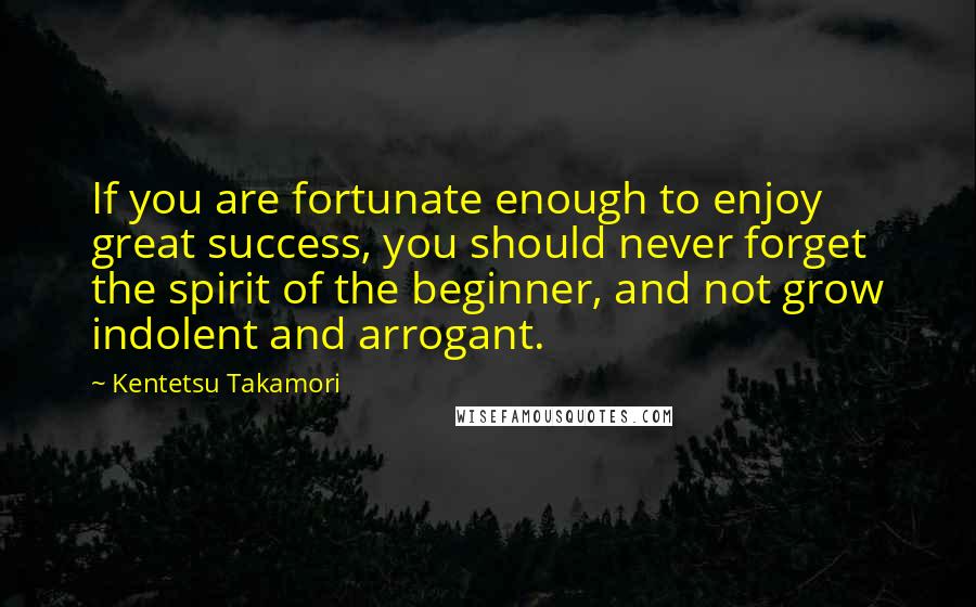 Kentetsu Takamori Quotes: If you are fortunate enough to enjoy great success, you should never forget the spirit of the beginner, and not grow indolent and arrogant.