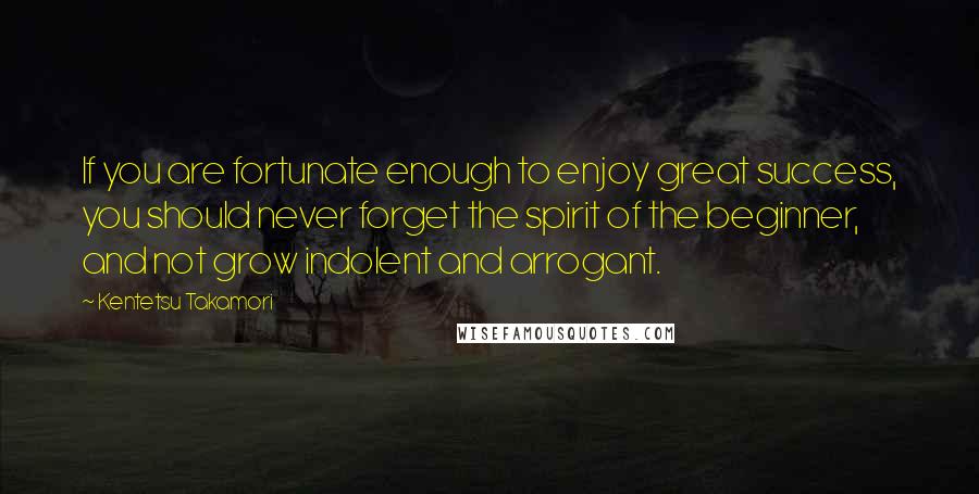 Kentetsu Takamori Quotes: If you are fortunate enough to enjoy great success, you should never forget the spirit of the beginner, and not grow indolent and arrogant.