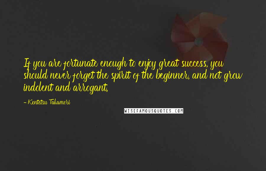 Kentetsu Takamori Quotes: If you are fortunate enough to enjoy great success, you should never forget the spirit of the beginner, and not grow indolent and arrogant.