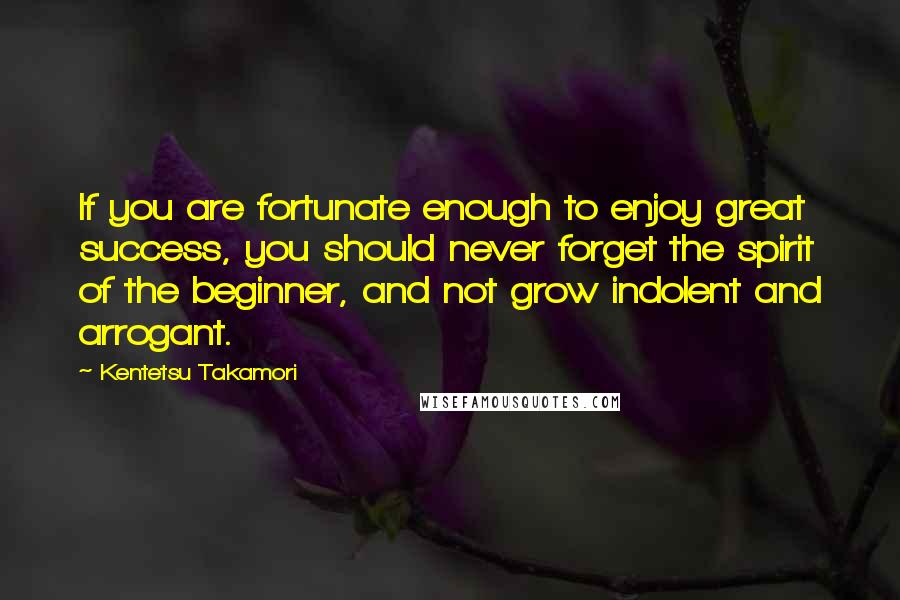 Kentetsu Takamori Quotes: If you are fortunate enough to enjoy great success, you should never forget the spirit of the beginner, and not grow indolent and arrogant.