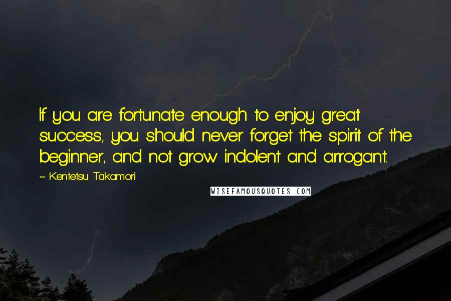 Kentetsu Takamori Quotes: If you are fortunate enough to enjoy great success, you should never forget the spirit of the beginner, and not grow indolent and arrogant.