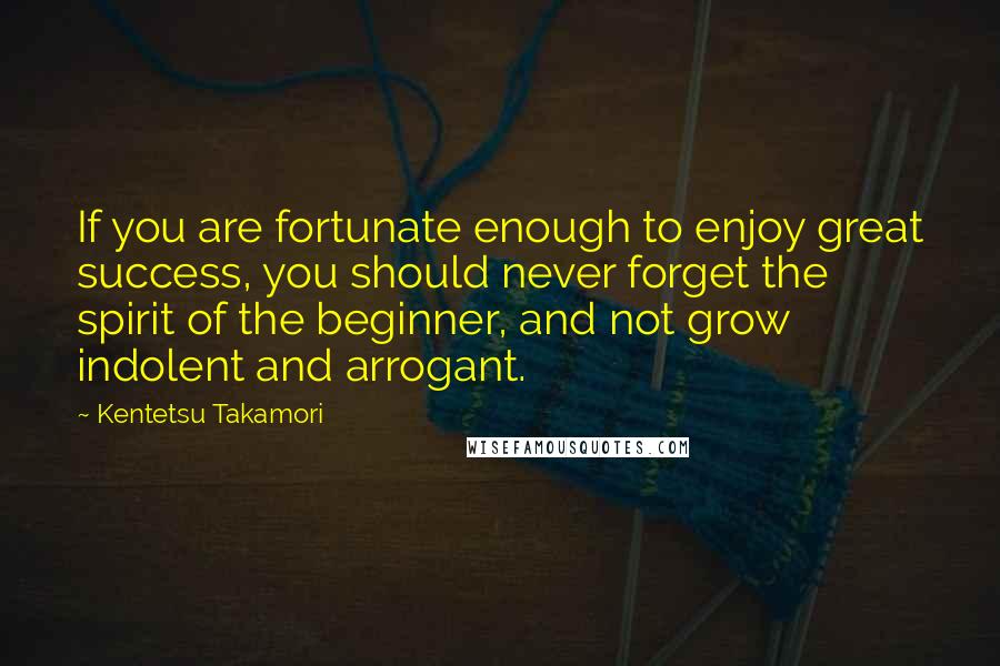 Kentetsu Takamori Quotes: If you are fortunate enough to enjoy great success, you should never forget the spirit of the beginner, and not grow indolent and arrogant.