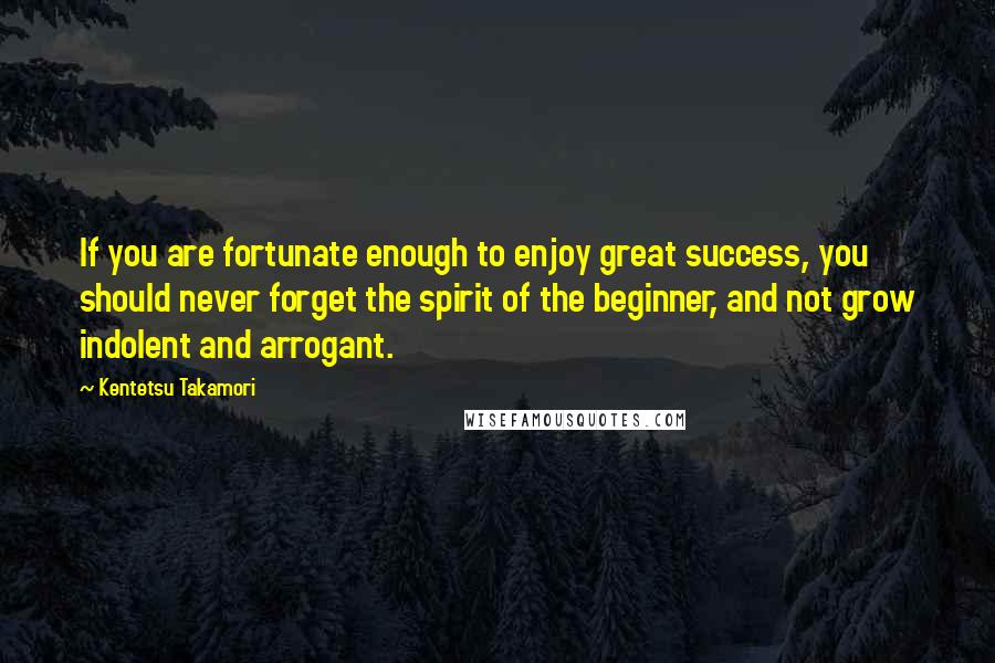 Kentetsu Takamori Quotes: If you are fortunate enough to enjoy great success, you should never forget the spirit of the beginner, and not grow indolent and arrogant.