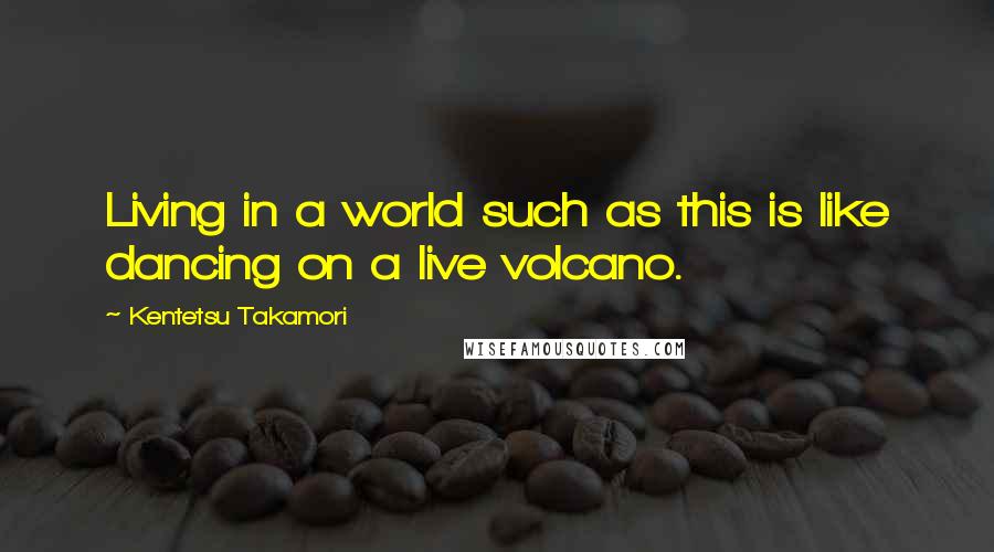 Kentetsu Takamori Quotes: Living in a world such as this is like dancing on a live volcano.