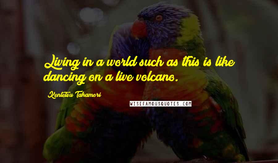 Kentetsu Takamori Quotes: Living in a world such as this is like dancing on a live volcano.