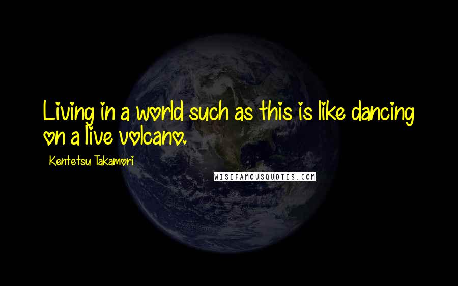 Kentetsu Takamori Quotes: Living in a world such as this is like dancing on a live volcano.