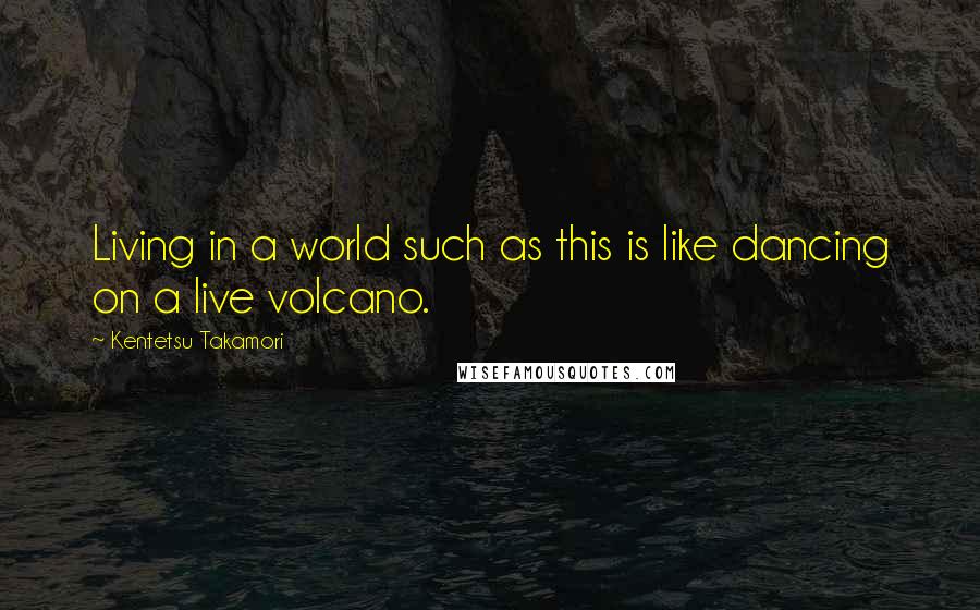 Kentetsu Takamori Quotes: Living in a world such as this is like dancing on a live volcano.