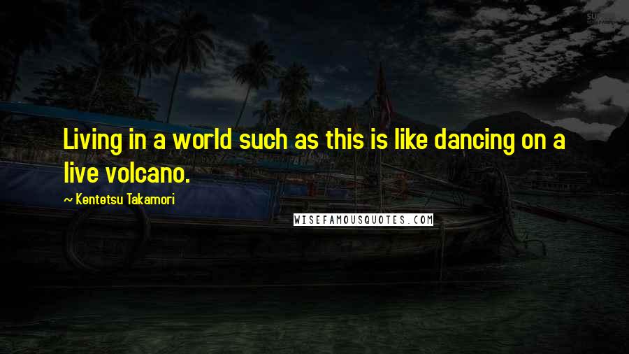 Kentetsu Takamori Quotes: Living in a world such as this is like dancing on a live volcano.