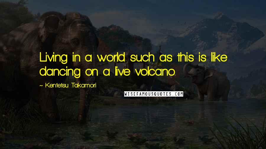 Kentetsu Takamori Quotes: Living in a world such as this is like dancing on a live volcano.