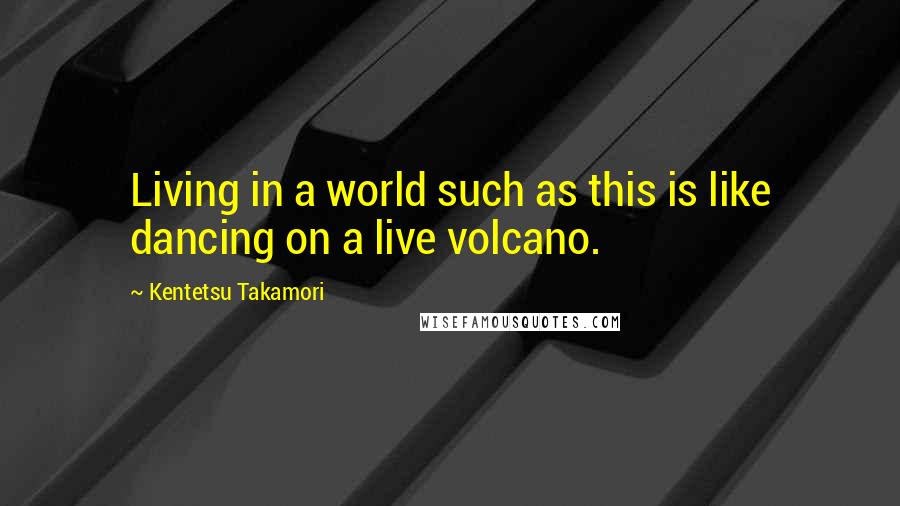 Kentetsu Takamori Quotes: Living in a world such as this is like dancing on a live volcano.