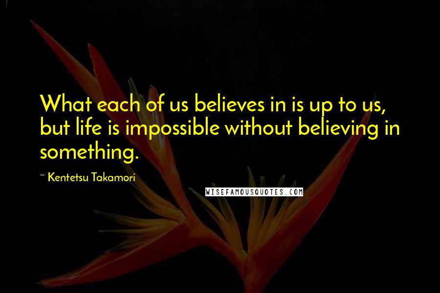 Kentetsu Takamori Quotes: What each of us believes in is up to us, but life is impossible without believing in something.