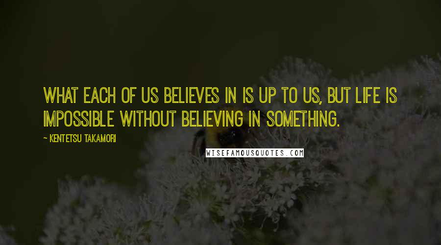 Kentetsu Takamori Quotes: What each of us believes in is up to us, but life is impossible without believing in something.