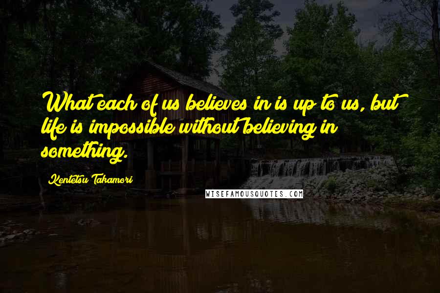 Kentetsu Takamori Quotes: What each of us believes in is up to us, but life is impossible without believing in something.