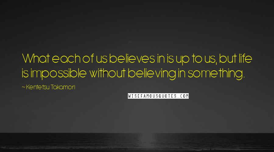 Kentetsu Takamori Quotes: What each of us believes in is up to us, but life is impossible without believing in something.