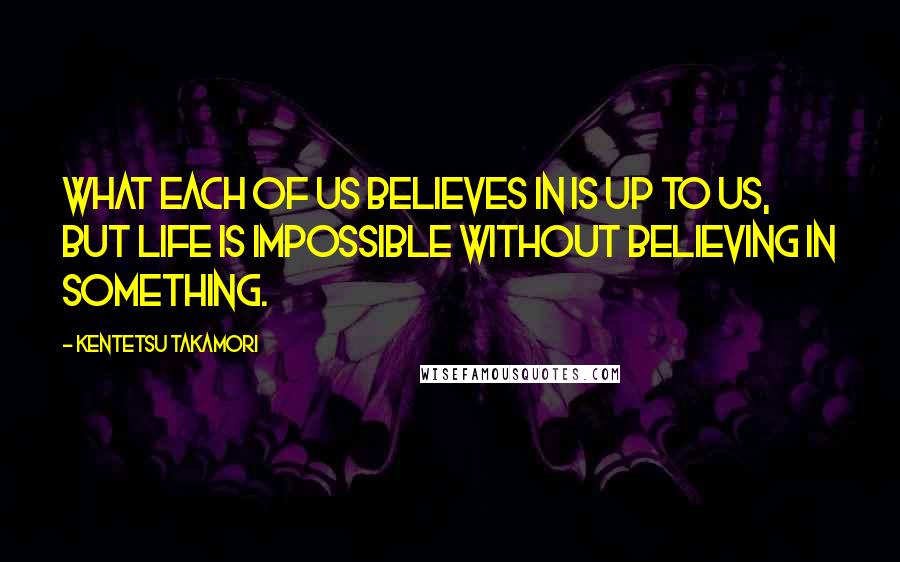 Kentetsu Takamori Quotes: What each of us believes in is up to us, but life is impossible without believing in something.