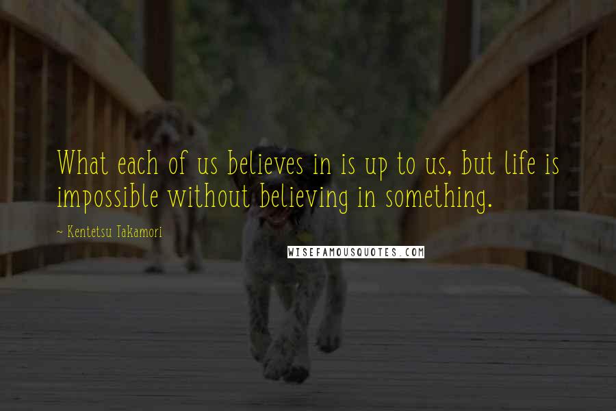 Kentetsu Takamori Quotes: What each of us believes in is up to us, but life is impossible without believing in something.