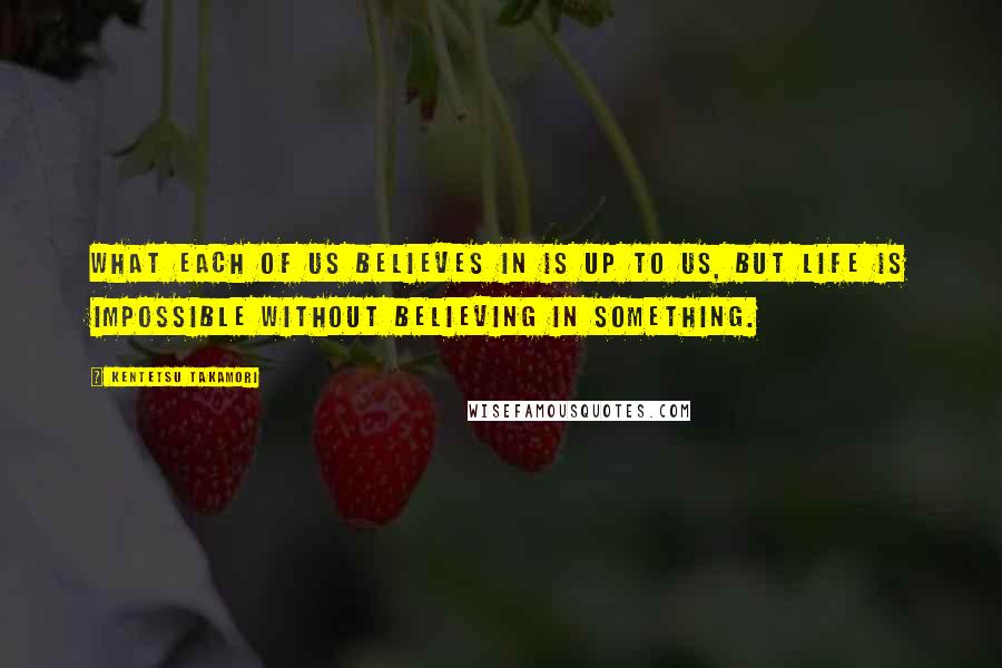 Kentetsu Takamori Quotes: What each of us believes in is up to us, but life is impossible without believing in something.
