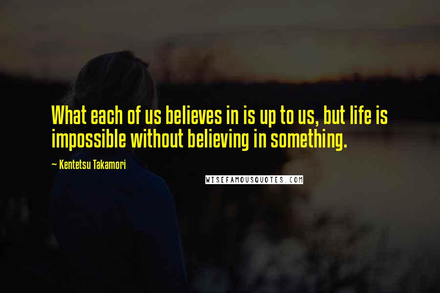 Kentetsu Takamori Quotes: What each of us believes in is up to us, but life is impossible without believing in something.
