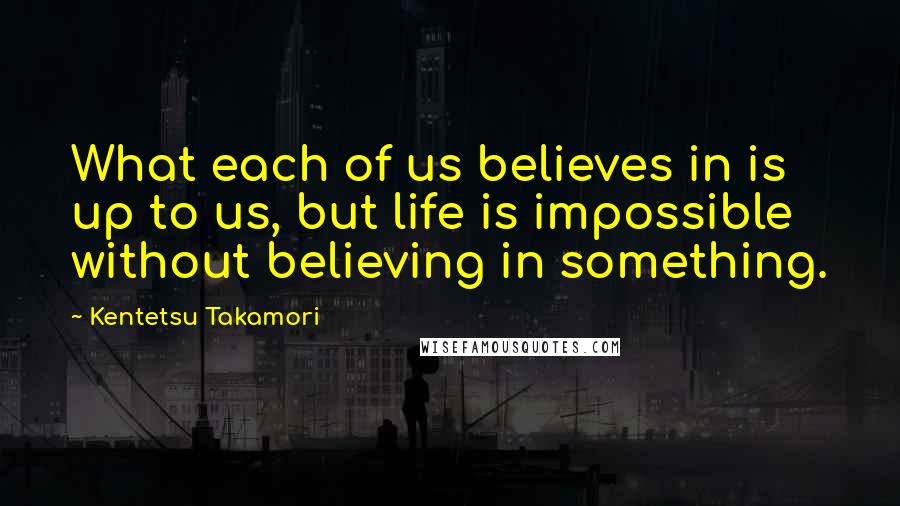 Kentetsu Takamori Quotes: What each of us believes in is up to us, but life is impossible without believing in something.
