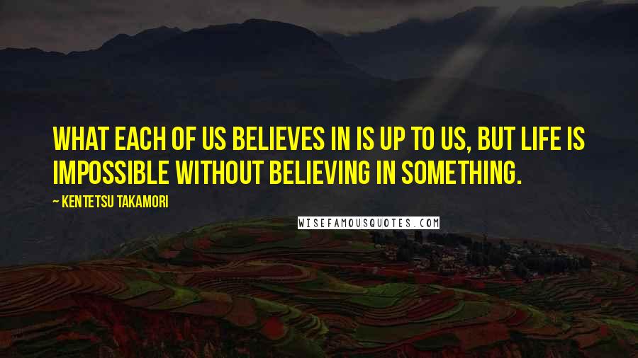 Kentetsu Takamori Quotes: What each of us believes in is up to us, but life is impossible without believing in something.
