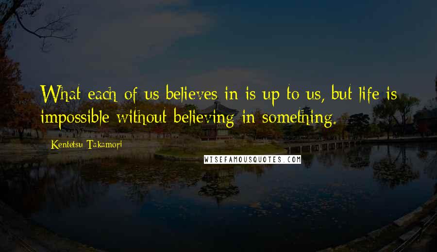 Kentetsu Takamori Quotes: What each of us believes in is up to us, but life is impossible without believing in something.