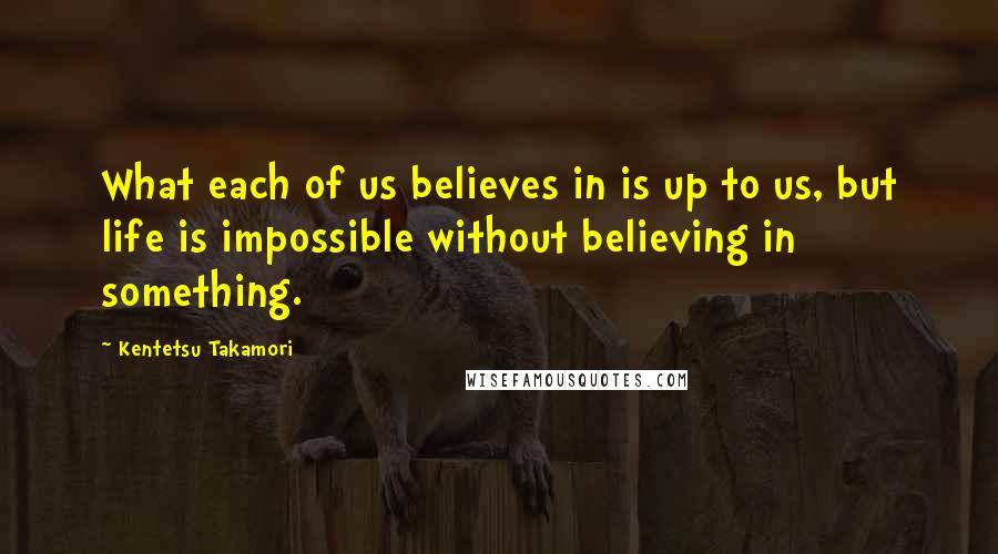 Kentetsu Takamori Quotes: What each of us believes in is up to us, but life is impossible without believing in something.
