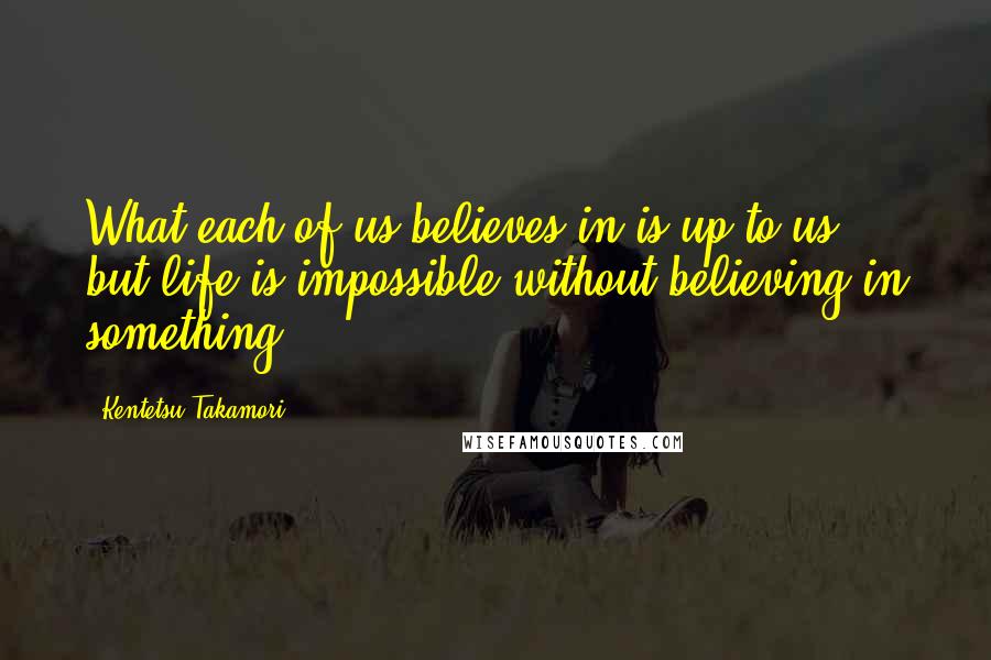 Kentetsu Takamori Quotes: What each of us believes in is up to us, but life is impossible without believing in something.