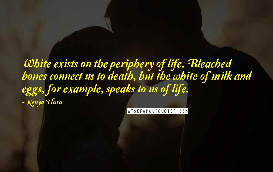Kenya Hara Quotes: White exists on the periphery of life. Bleached bones connect us to death, but the white of milk and eggs, for example, speaks to us of life.