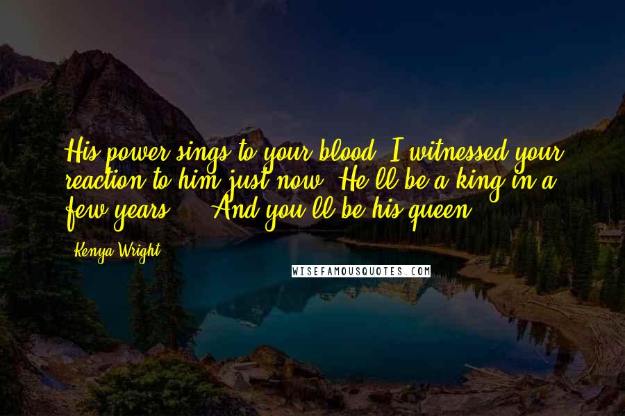 Kenya Wright Quotes: His power sings to your blood. I witnessed your reaction to him just now. He'll be a king in a few years ... And you'll be his queen.