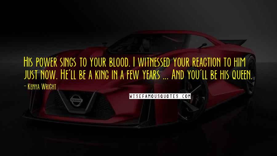 Kenya Wright Quotes: His power sings to your blood. I witnessed your reaction to him just now. He'll be a king in a few years ... And you'll be his queen.