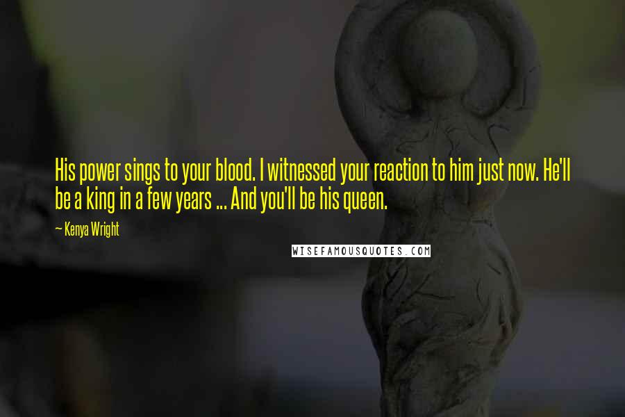 Kenya Wright Quotes: His power sings to your blood. I witnessed your reaction to him just now. He'll be a king in a few years ... And you'll be his queen.