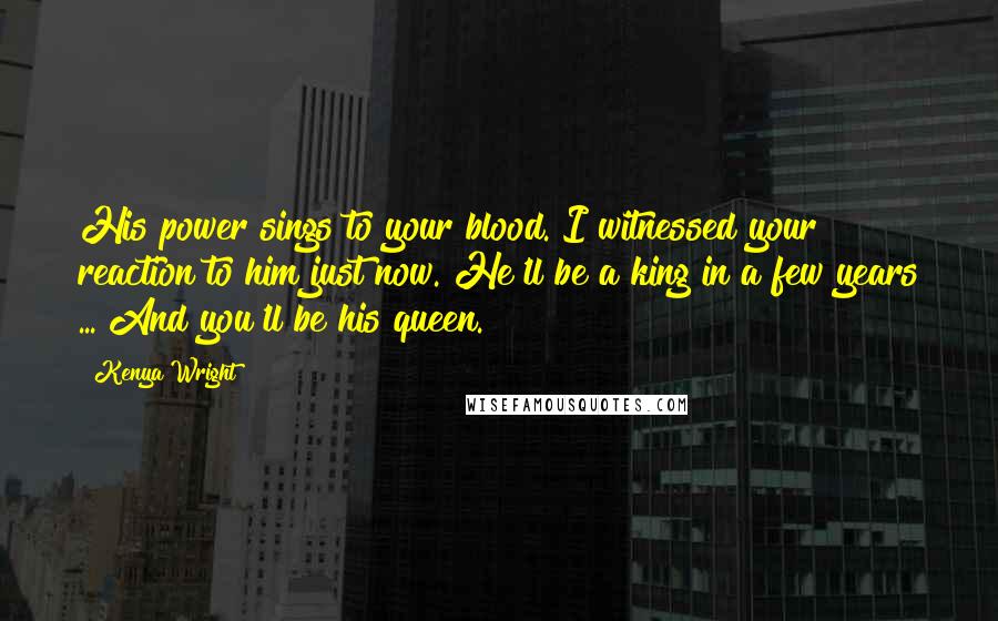 Kenya Wright Quotes: His power sings to your blood. I witnessed your reaction to him just now. He'll be a king in a few years ... And you'll be his queen.