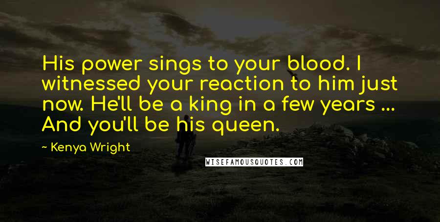 Kenya Wright Quotes: His power sings to your blood. I witnessed your reaction to him just now. He'll be a king in a few years ... And you'll be his queen.