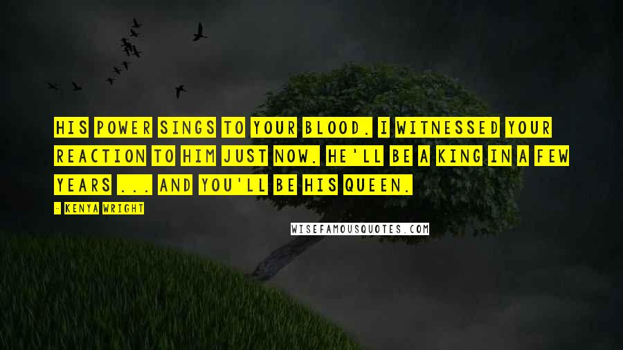 Kenya Wright Quotes: His power sings to your blood. I witnessed your reaction to him just now. He'll be a king in a few years ... And you'll be his queen.