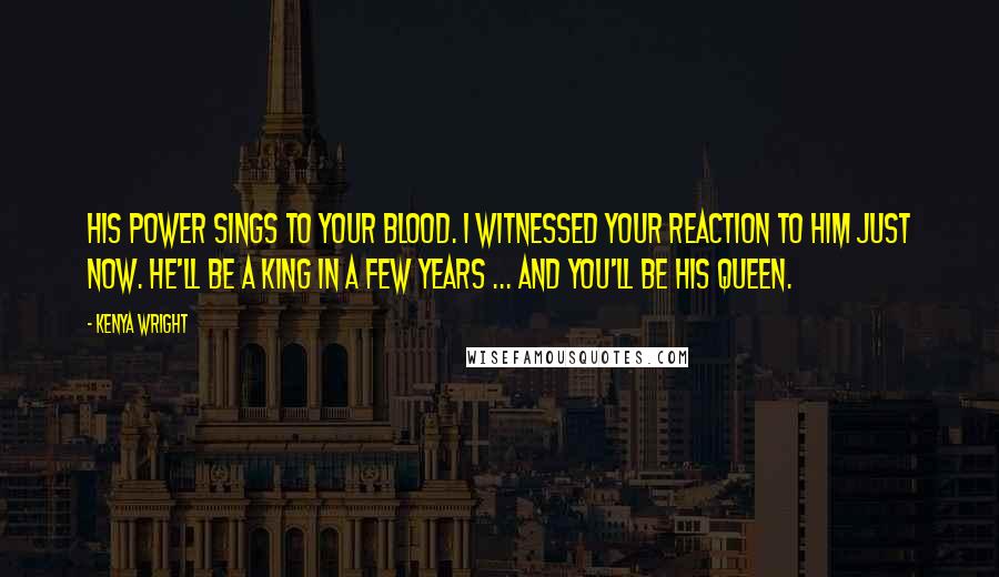 Kenya Wright Quotes: His power sings to your blood. I witnessed your reaction to him just now. He'll be a king in a few years ... And you'll be his queen.