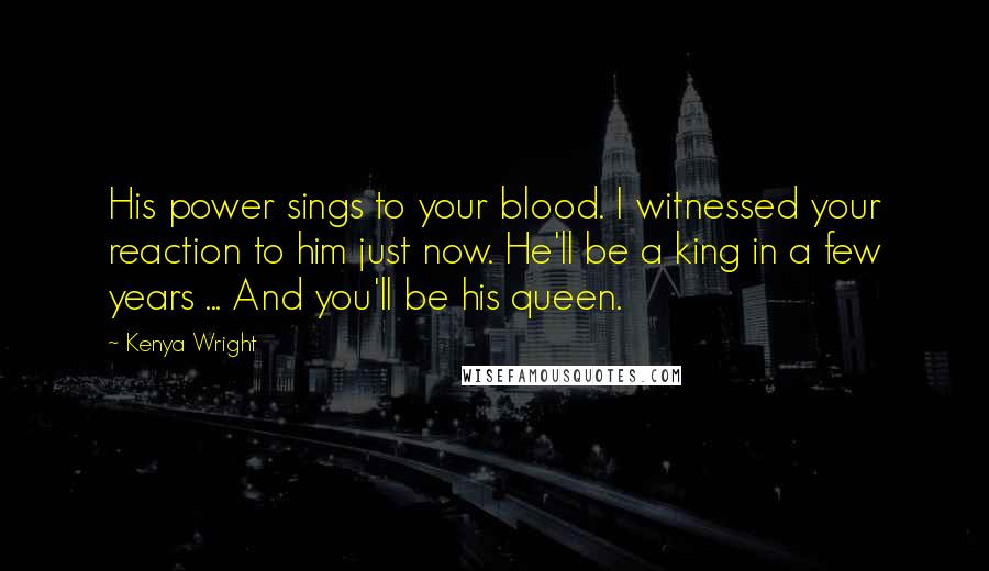 Kenya Wright Quotes: His power sings to your blood. I witnessed your reaction to him just now. He'll be a king in a few years ... And you'll be his queen.