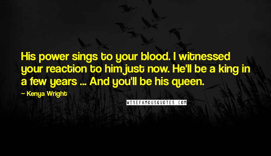 Kenya Wright Quotes: His power sings to your blood. I witnessed your reaction to him just now. He'll be a king in a few years ... And you'll be his queen.