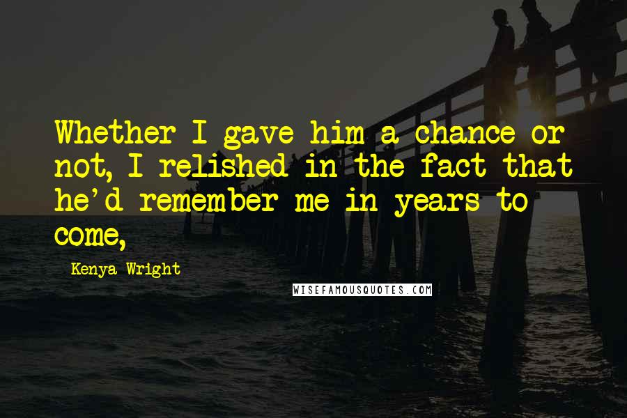 Kenya Wright Quotes: Whether I gave him a chance or not, I relished in the fact that he'd remember me in years to come,