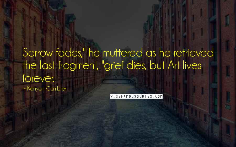 Kenyon Gambier Quotes: Sorrow fades," he muttered as he retrieved the last fragment, "grief dies, but Art lives forever.