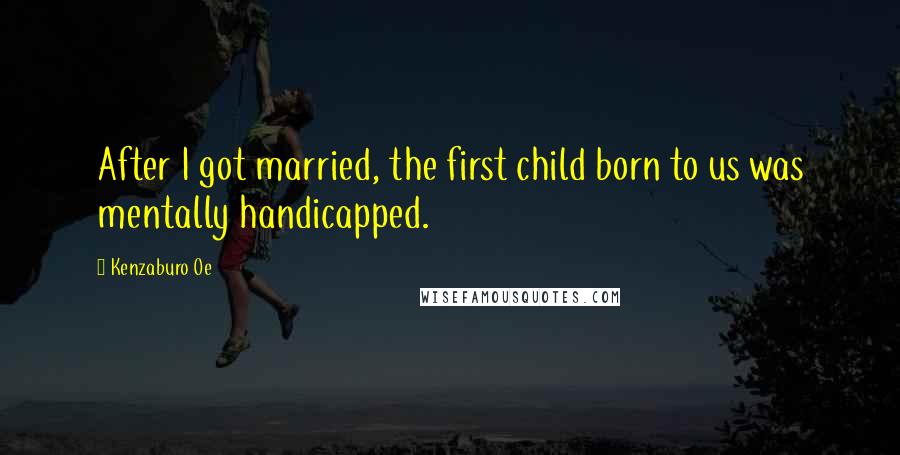 Kenzaburo Oe Quotes: After I got married, the first child born to us was mentally handicapped.